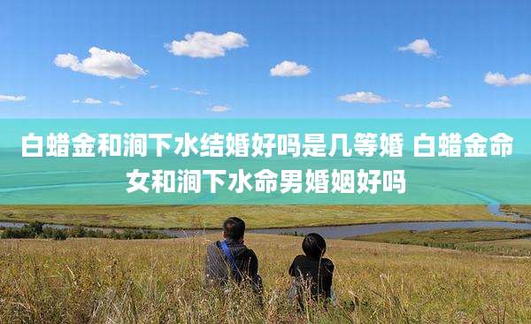 白蜡金和涧下水结婚好吗是几等婚 白蜡金命女和涧下水命男婚姻好吗