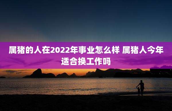 属猪的人在2022年事业怎么样 属猪人今年适合换工作吗