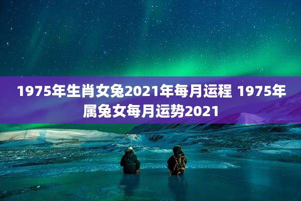 1975年生肖女兔2021年每月运程 1975年属兔女每月运势2021