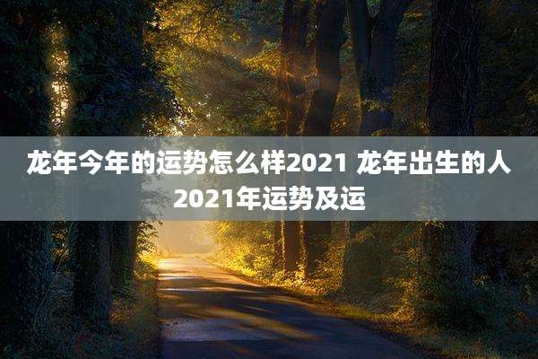 龙年今年的运势怎么样2021 龙年出生的人2021年运势及运