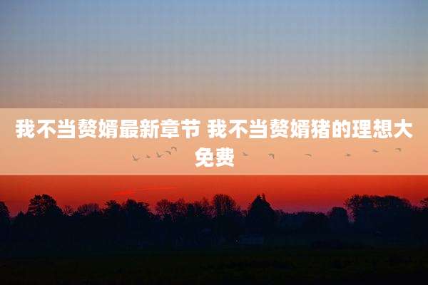 我不当赘婿最新章节 我不当赘婿猪的理想大免费