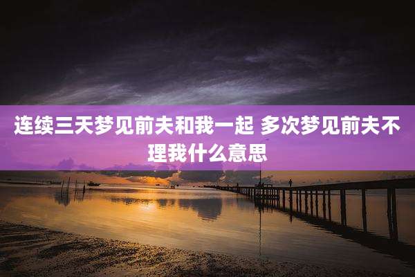 连续三天梦见前夫和我一起 多次梦见前夫不理我什么意思