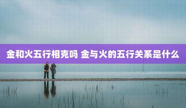 金和火五行相克吗 金与火的五行关系是什么