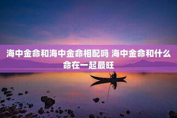 海中金命和海中金命相配吗 海中金命和什么命在一起最旺