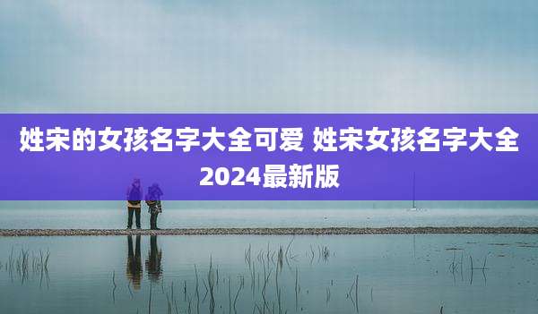 姓宋的女孩名字大全可爱 姓宋女孩名字大全2024最新版