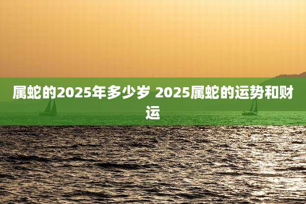 属蛇的2025年多少岁 2025属蛇的运势和财运
