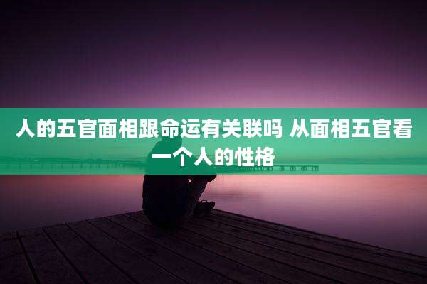 人的五官面相跟命运有关联吗 从面相五官看一个人的性格