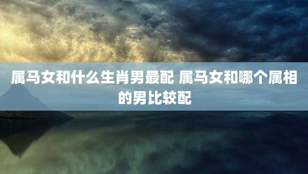 属马女和什么生肖男最配 属马女和哪个属相的男比较配