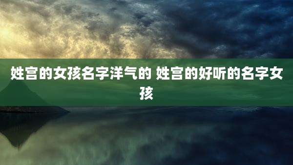 姓宫的女孩名字洋气的 姓宫的好听的名字女孩