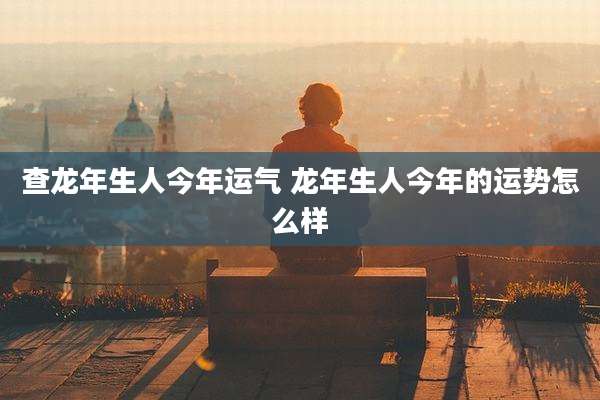 查龙年生人今年运气 龙年生人今年的运势怎么样