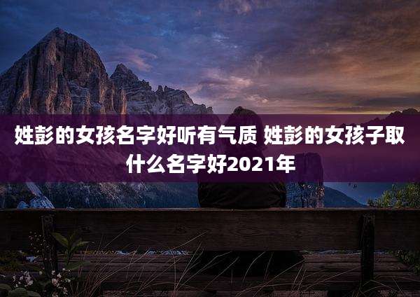 姓彭的女孩名字好听有气质 姓彭的女孩子取什么名字好2021年