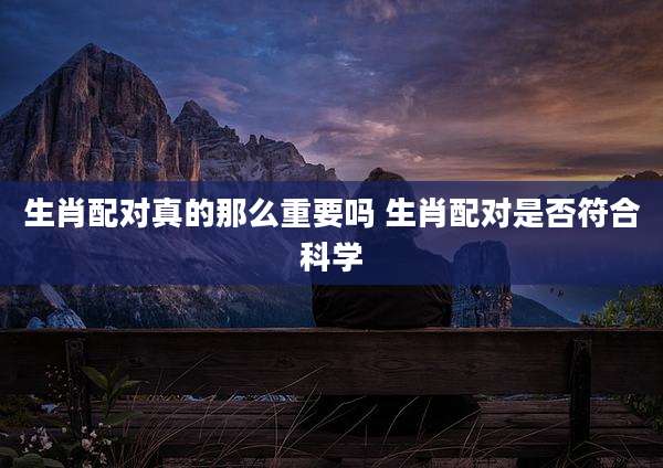生肖配对真的那么重要吗 生肖配对是否符合科学