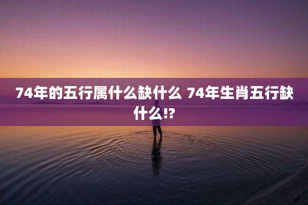 74年的五行属什么缺什么 74年生肖五行缺什么!?