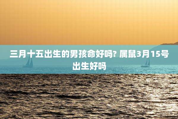 三月十五出生的男孩命好吗? 属鼠3月15号出生好吗