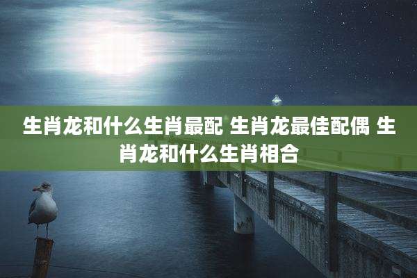 生肖龙和什么生肖最配 生肖龙最佳配偶 生肖龙和什么生肖相合