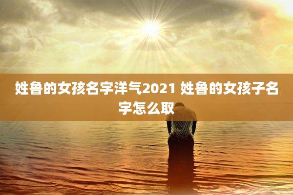 姓鲁的女孩名字洋气2021 姓鲁的女孩子名字怎么取