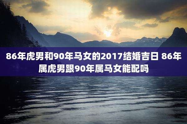 86年虎男和90年马女的2017结婚吉日 86年属虎男跟90年属马女能配吗