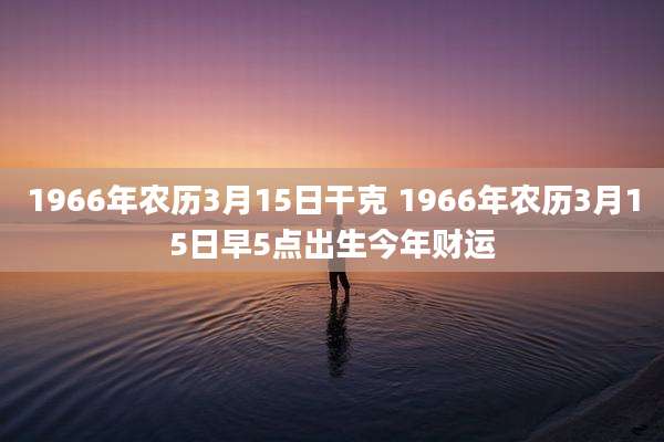 1966年农历3月15日干克 1966年农历3月15日早5点出生今年财运
