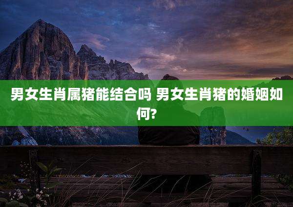 男女生肖属猪能结合吗 男女生肖猪的婚姻如何?