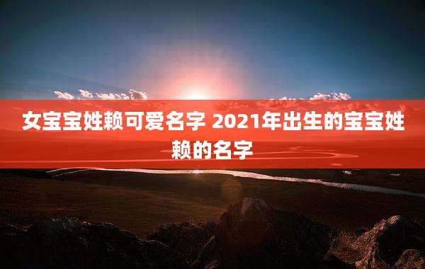 女宝宝姓赖可爱名字 2021年出生的宝宝姓赖的名字