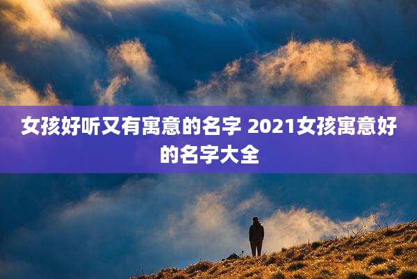 女孩好听又有寓意的名字 2021女孩寓意好的名字大全