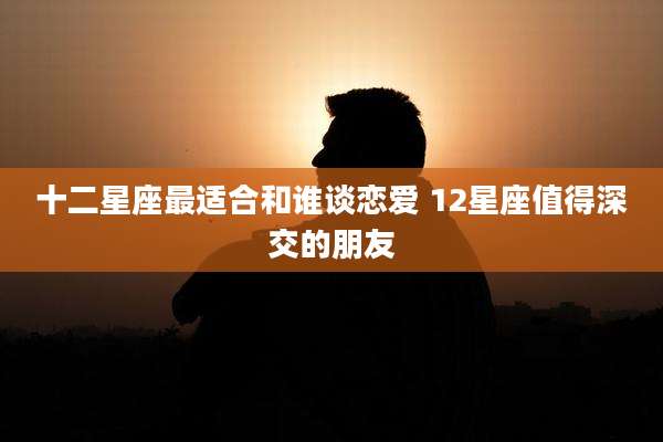十二星座最适合和谁谈恋爱 12星座值得深交的朋友