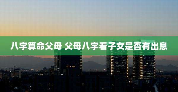 八字算命父母 父母八字看子女是否有出息