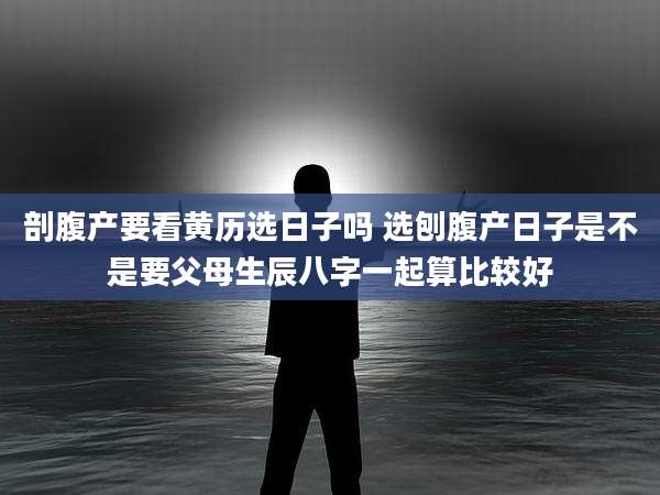 剖腹产要看黄历选日子吗 选刨腹产日子是不是要父母生辰八字一起算比较好