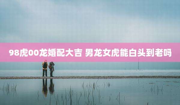 98虎00龙婚配大吉 男龙女虎能白头到老吗