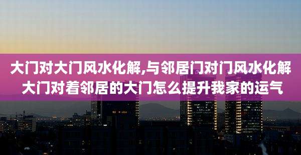 大门对大门风水化解,与邻居门对门风水化解 大门对着邻居的大门怎么提升我家的运气