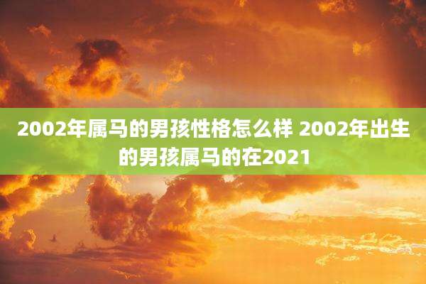 2002年属马的男孩性格怎么样 2002年出生的男孩属马的在2021