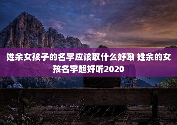 姓余女孩子的名字应该取什么好嘞 姓余的女孩名字超好听2020
