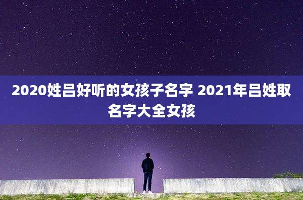 2020姓吕好听的女孩子名字 2021年吕姓取名字大全女孩