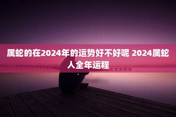 属蛇的在2024年的运势好不好呢 2024属蛇人全年运程