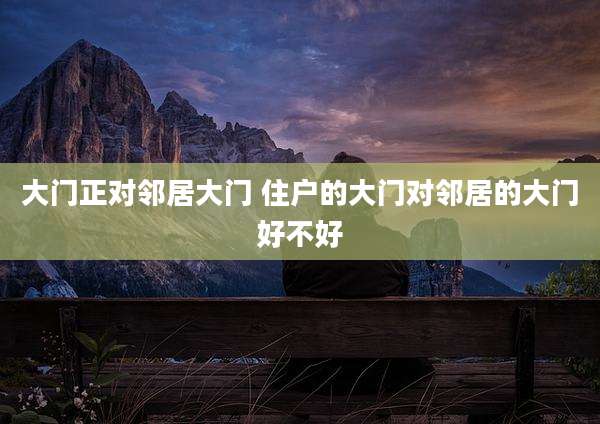大门正对邻居大门 住户的大门对邻居的大门好不好