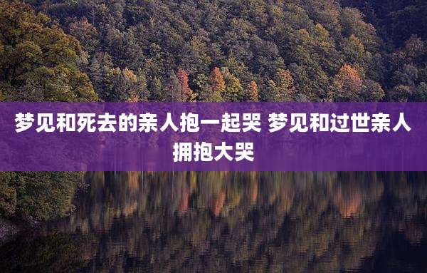 梦见和死去的亲人抱一起哭 梦见和过世亲人拥抱大哭