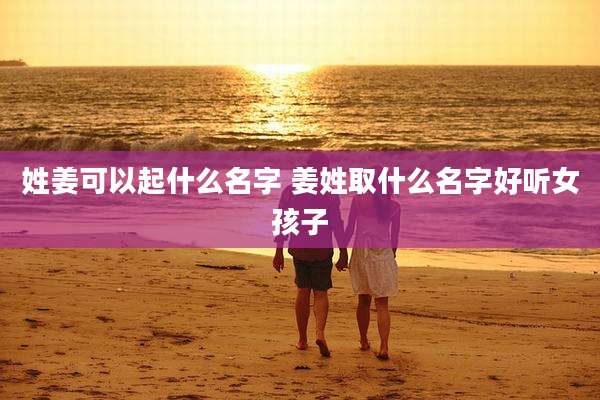 姓姜可以起什么名字 姜姓取什么名字好听女孩子
