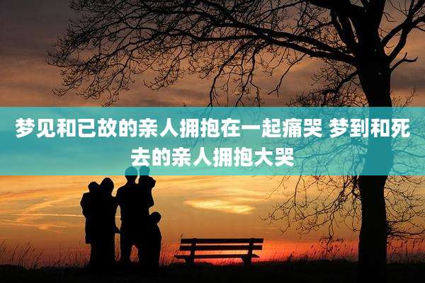 梦见和已故的亲人拥抱在一起痛哭 梦到和死去的亲人拥抱大哭