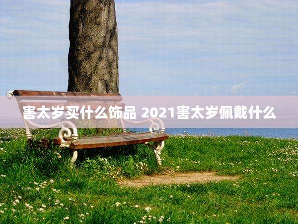 害太岁买什么饰品 2021害太岁佩戴什么