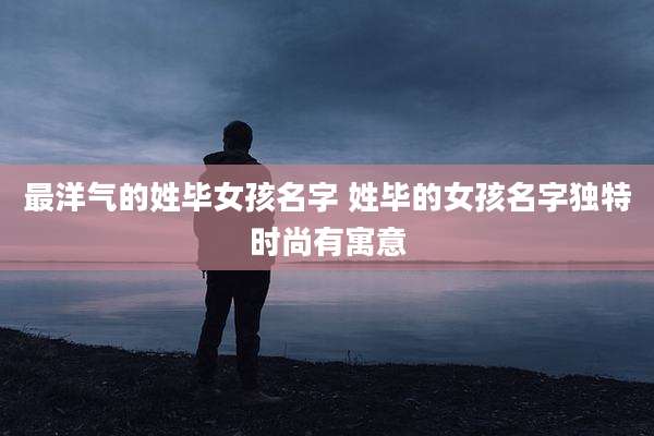 最洋气的姓毕女孩名字 姓毕的女孩名字独特时尚有寓意