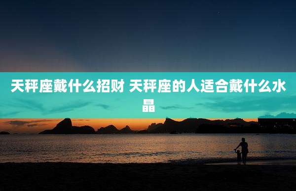 天秤座戴什么招财 天秤座的人适合戴什么水晶
