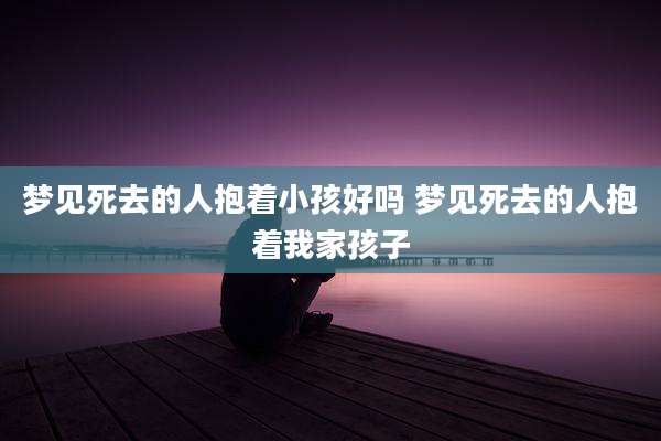 梦见死去的人抱着小孩好吗 梦见死去的人抱着我家孩子
