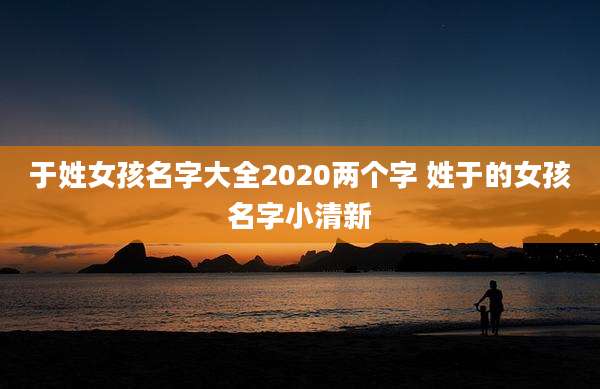于姓女孩名字大全2020两个字 姓于的女孩名字小清新