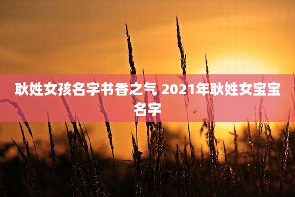 耿姓女孩名字书香之气 2021年耿姓女宝宝名字