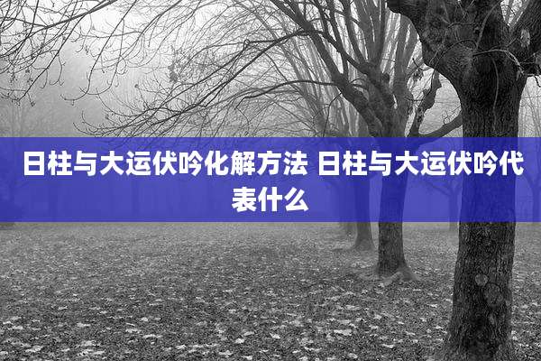 日柱与大运伏吟化解方法 日柱与大运伏吟代表什么