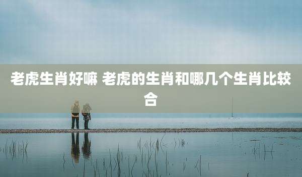 老虎生肖好嘛 老虎的生肖和哪几个生肖比较合