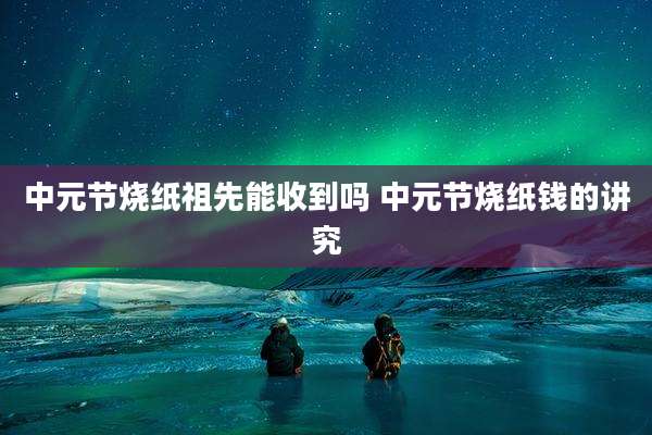 中元节烧纸祖先能收到吗 中元节烧纸钱的讲究