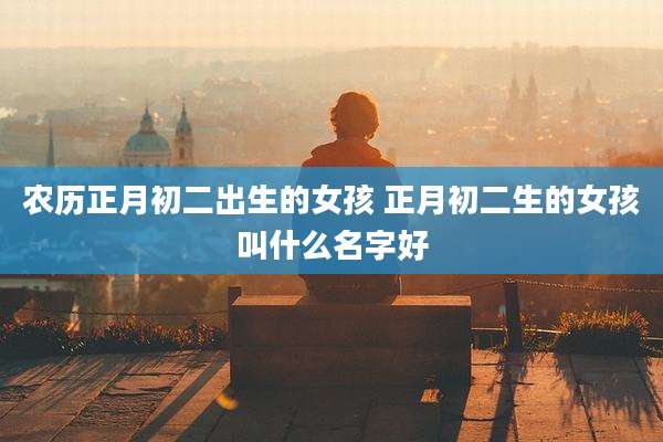 农历正月初二出生的女孩 正月初二生的女孩叫什么名字好