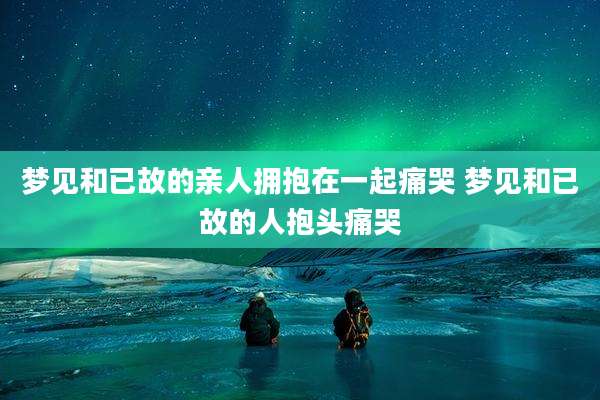 梦见和已故的亲人拥抱在一起痛哭 梦见和已故的人抱头痛哭