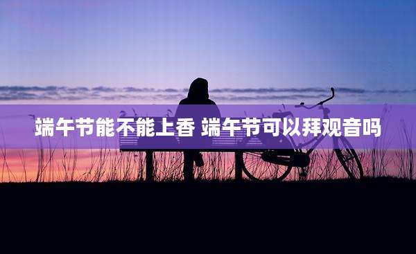 端午节能不能上香 端午节可以拜观音吗